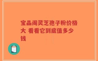 宝晶阁灵芝孢子粉价格大 看看它到底值多少钱
