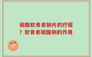 硫酸软骨素钠片的疗程？软骨素硫酸钠的作用