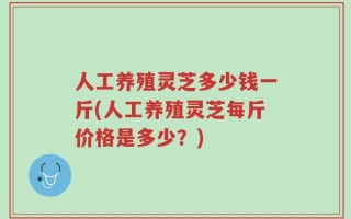 人工养殖灵芝多少钱一斤(人工养殖灵芝每斤价格是多少？)
