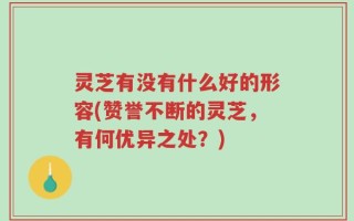 灵芝有没有什么好的形容(赞誉不断的灵芝，有何优异之处？)