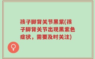 孩子脚背关节黑紫(孩子脚背关节出现黑紫色症状，需要及时关注)