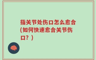 指关节处伤口怎么愈合(如何快速愈合关节伤口？)