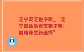 芝宁灵芝孢子粉_“芝宁高品质灵芝孢子粉：健康养生新选择”