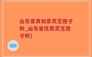 山东省真如意灵芝孢子粉_山东省优质灵芝孢子粉)