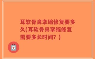 耳软骨鼻挛缩修复要多久(耳软骨鼻挛缩修复需要多长时间？)