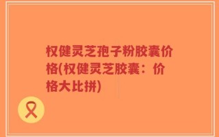 权健灵芝孢子粉胶囊价格(权健灵芝胶囊：价格大比拼)