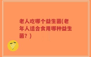 老人吃哪个益生菌(老年人适合食用哪种益生菌？)