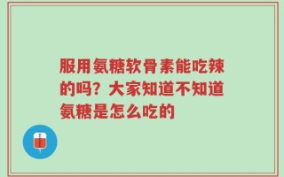服用氨糖软骨素能吃辣的吗？大家知道不知道氨糖是怎么吃的