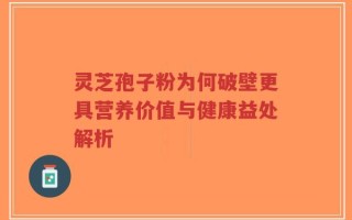 灵芝孢子粉为何破壁更具营养价值与健康益处解析
