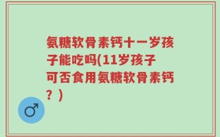 氨糖软骨素钙十一岁孩子能吃吗(11岁孩子可否食用氨糖软骨素钙？)