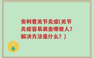 安利君关节炎症(关节炎症容易袭击哪些人？解决方法是什么？)