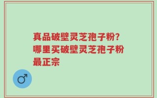 真品破壁灵芝孢子粉？哪里买破壁灵芝孢子粉最正宗