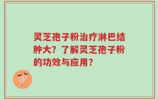灵芝孢子粉治疗淋巴结肿大？了解灵芝孢子粉的功效与应用？