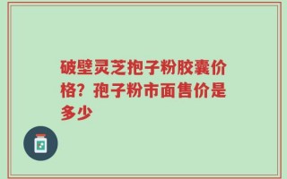 破壁灵芝抱子粉胶囊价格？孢子粉市面售价是多少