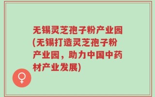无锡灵芝孢子粉产业园(无锡打造灵芝孢子粉产业园，助力中国中药材产业发展)