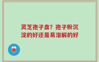 灵芝孢子盘？孢子粉沉淀的好还是易溶解的好