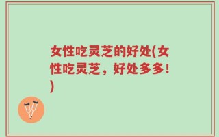 女性吃灵芝的好处(女性吃灵芝，好处多多！)
