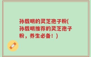 孙载明的灵芝孢子粉(孙载明推荐的灵芝孢子粉，养生必备！)