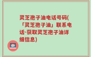 灵芝孢子油电话号码(「灵芝孢子油」联系电话-获取灵芝孢子油详细信息)
