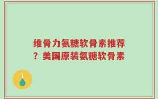 维骨力氨糖软骨素推荐？美国原装氨糖软骨素