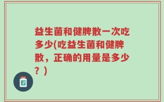 益生菌和健脾散一次吃多少(吃益生菌和健脾散，正确的用量是多少？)
