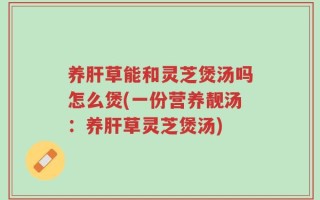 养肝草能和灵芝煲汤吗怎么煲(一份营养靓汤：养肝草灵芝煲汤)