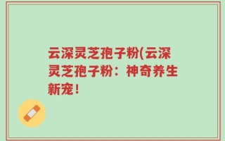 云深灵芝孢子粉(云深灵芝孢子粉：神奇养生新宠！