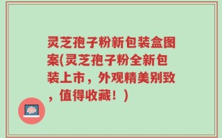 灵芝孢子粉新包装盒图案(灵芝孢子粉全新包装上市，外观精美别致，值得收藏！)