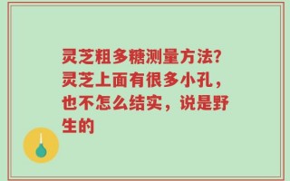 灵芝粗多糖测量方法？灵芝上面有很多小孔，也不怎么结实，说是野生的