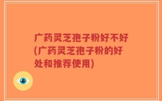 广药灵芝孢子粉好不好(广药灵芝孢子粉的好处和推荐使用)
