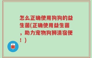 怎么正确使用狗狗的益生菌(正确使用益生菌，助力宠物狗狮清宿便！)