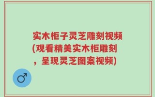 实木柜子灵芝雕刻视频(观看精美实木柜雕刻，呈现灵芝图案视频)