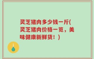 灵芝猪肉多少钱一斤(灵芝猪肉价格一览，美味健康新鲜货！)