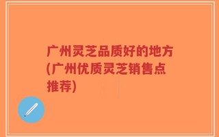 广州灵芝品质好的地方(广州优质灵芝销售点推荐)