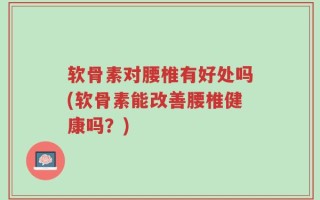 软骨素对腰椎有好处吗(软骨素能改善腰椎健康吗？)