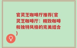 官灵芝咖啡厅推荐(官灵芝咖啡厅：精致咖啡和独特风格的完美结合)