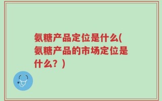 氨糖产品定位是什么(氨糖产品的市场定位是什么？)