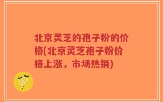 北京灵芝的孢子粉的价格(北京灵芝孢子粉价格上涨，市场热销)