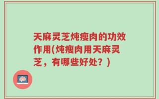 天麻灵芝炖瘦肉的功效作用(炖瘦肉用天麻灵芝，有哪些好处？)