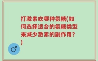 打激素吃哪种氨糖(如何选择适合的氨糖类型来减少激素的副作用？)