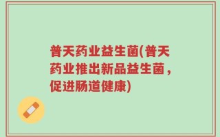 普天药业益生菌(普天药业推出新品益生菌，促进肠道健康)