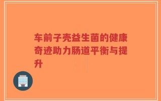 车前子壳益生菌的健康奇迹助力肠道平衡与提升