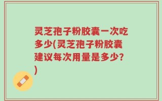 灵芝孢子粉胶囊一次吃多少(灵芝孢子粉胶囊建议每次用量是多少？)