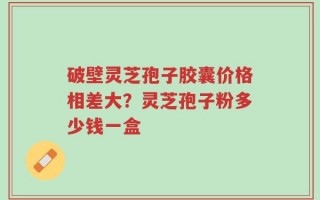破壁灵芝孢子胶囊价格相差大？灵芝孢子粉多少钱一盒