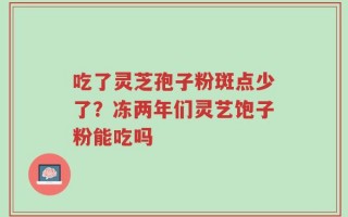 吃了灵芝孢子粉斑点少了？冻两年们灵艺饱子粉能吃吗