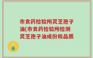 市食药检验所灵芝孢子油(市食药检验所检测灵芝孢子油成份和品质