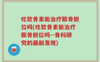 吃软骨素能治疗髌骨脱位吗(吃软骨素能治疗髌骨脱位吗--骨科研究的最新发现)