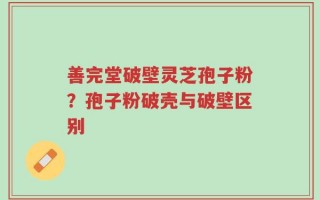 善完堂破壁灵芝孢子粉？孢子粉破壳与破壁区别