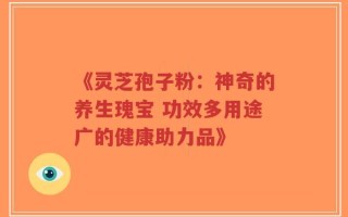 《灵芝孢子粉：神奇的养生瑰宝 功效多用途广的健康助力品》