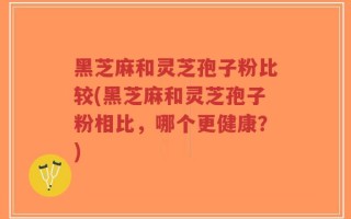 黑芝麻和灵芝孢子粉比较(黑芝麻和灵芝孢子粉相比，哪个更健康？)